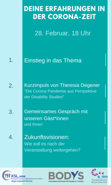 Es steht geschrieben: Deine Erfahrungen in der Corona-Zeit, 28. Februar, 18 Uhr, 1. Einstieg in das Thema, 2. Kurzimpuls von Theresia Degener, &quot;Die Corona Pandemie aus Perspektive der Disability Studies&quot;, 3. Gemeinsames Gespräch mit Gäst*innen und Ihnen, 4. Zukunftsvisionen, Wie soll es nach der Veranstaltung weitergehen? Logos des Kompetenzzentrums Selbstbestimmt Leben Münster, des Bochumer Zentrums für Disability Studies, des Transfernetzwerkes Soziale Innovation